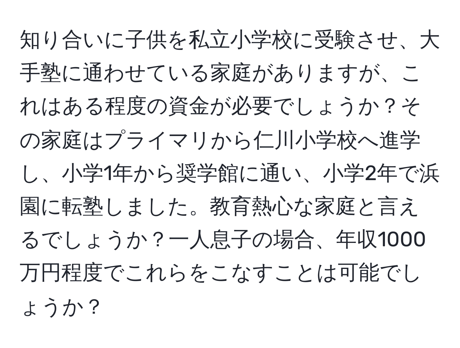 知り合いに子供を私立小学校に受験させ、大手塾に通わせている家庭がありますが、これはある程度の資金が必要でしょうか？その家庭はプライマリから仁川小学校へ進学し、小学1年から奨学館に通い、小学2年で浜園に転塾しました。教育熱心な家庭と言えるでしょうか？一人息子の場合、年収1000万円程度でこれらをこなすことは可能でしょうか？