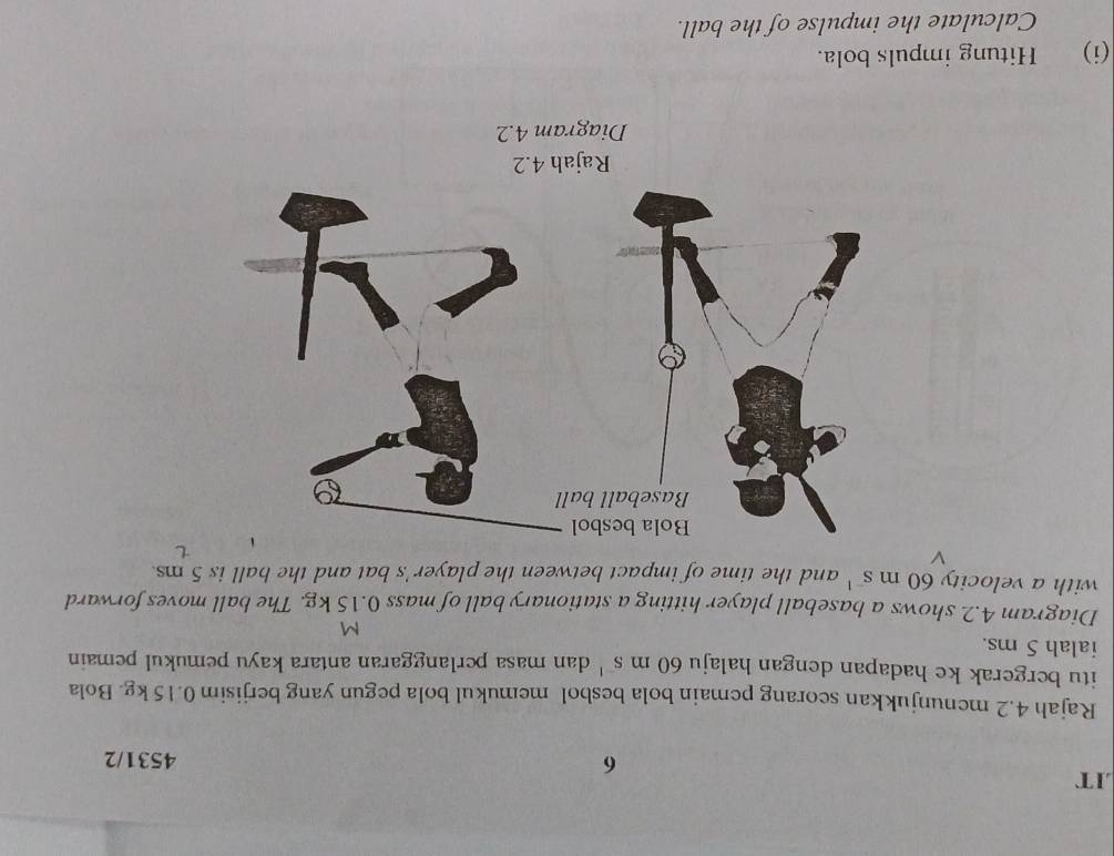 .IT 
6 4531/2 
Rajah 4.2 menunjukkan seorang pemain bola besbol memukul bola pegun yang berjisim 0.15 kg. Bola 
itu bergerak ke hadapan dengan halaju 60ms^(-1) dan masa perlanggaran antara kayu pemukul pemain 
ialah 5 ms.
M
Diagram 4.2 shows a baseball player hitting a stationary ball of mass 0.15 kg. The ball moves forward 
with a velocity 60ms^(-1) and the time of impact between the player's bat and the ball is 5 ms. 

Diagram 4.2 
(i) Hitung impuls bola. 
Calculate the impulse of the ball.