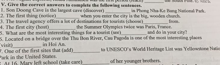 en was the mrst person (reacn) _the South Pole. 
V. Give the correct answers to complete the following sentences. 
1. Son Doong Cave is the largest cave (discover) _in Phong Nha-Ke Bang National Park. 
2. The first thing (notice)_ when you enter the city is the big, wooden church. 
3. The travel agency offers a lot of destinations for tourists (choose)_ from. 
4. The first city (host)_ the Summer Olympics twice was Paris, France. 
5. What are the most interesting things for a tourist (see)_ and do in your city? 
6. Located on a bridge over the Thu Bon River, Cau Pagoda is one of the most interesting places 
(visit)_ in Hoi An. 
7. One of the first sites that (add)_ to UNESCO’s World Heritage List was Yellowstone Natic 
Park in the United States. 
. At 16. Mary left school (take care)_ of her younger brothers.