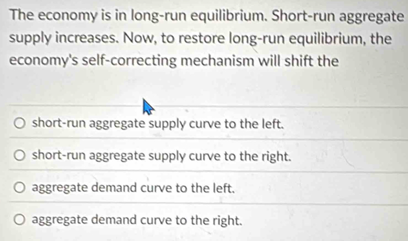 The economy is in long-run equilibrium. Short-run aggregate
supply increases. Now, to restore long-run equilibrium, the
economy's self-correcting mechanism will shift the
short-run aggregate supply curve to the left.
short-run aggregate supply curve to the right.
aggregate demand curve to the left.
aggregate demand curve to the right.