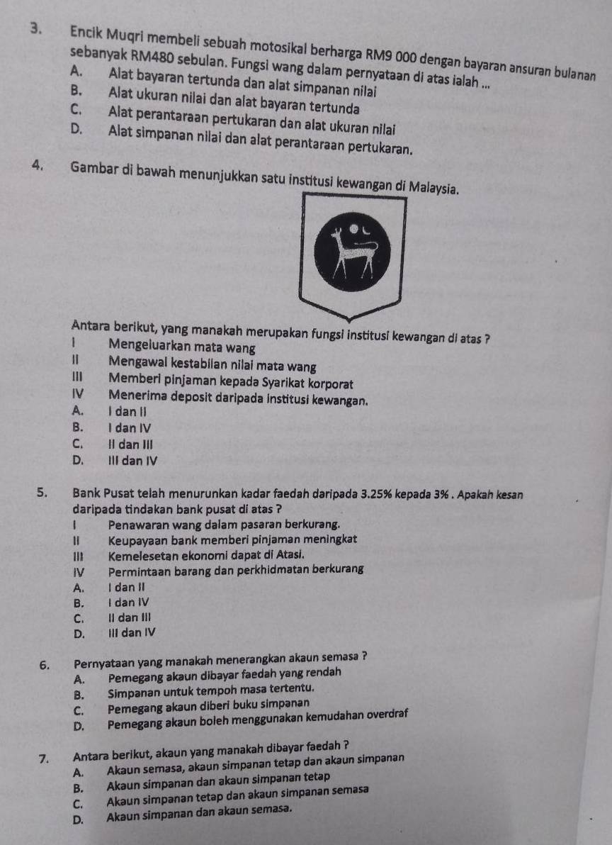 Encik Muqri membeli sebuah motosikal berharga RM9 000 dengan bayaran ansuran bulanan
sebanyak RM480 sebulan. Fungsi wang dalam pernyataan di atas ialah ...
A. Alat bayaran tertunda dan alat simpanan nilai
B. Alat ukuran nilai dan alat bayaran tertunda
C. Alat perantaraan pertukaran dan alat ukuran nilai
D. Alat simpanan nilai dan alat perantaraan pertukaran.
4. Gambar di bawah menunjukkan satu institusi kewangan di Malaysia.
Antara berikut, yang manakah merupakan fungsi institusi kewangan di atas ?
1 Mengeluarkan mata wang
Ⅱ Mengawal kestabiian nilai mata wang
III Memberi pinjaman kepada Syarikat korporat
IV Menerima deposit daripada institusi kewangan.
A. I dan II
B. I dan IV
C. Il dan III
D. III dan IV
5. Bank Pusat telah menurunkan kadar faedah daripada 3.25% kepada 3% . Apakah kesan
daripada tindakan bank pusat di atas ?
I Penawaran wang dalam pasaran berkurang.
II Keupayaan bank memberi pinjaman meningkat
III Kemelesetan ekonomi dapat di Atasi.
IV Permintaan barang dan perkhidmatan berkurang
A. I dan II
B. I dan IV
C. II dan III
D. III dan IV
6. Pernyataan yang manakah menerangkan akaun semasa ?
A. Pemegang akaun dibayar faedah yang rendah
B. Simpanan untuk tempoh masa tertentu.
C. Pemegang akaun diberi buku simpanan
D. Pemegang akaun boleh menggunakan kemudahan overdraf
7. Antara berikut, akaun yang manakah dibayar faedah ?
A. Akaun semasa, akaun simpanan tetap dan akaun simpanan
B. Akaun simpanan dan akaun simpanan tetap
C. Akaun simpanan tetap dan akaun simpanan semasa
D. Akaun simpanan dan akaun semasa.