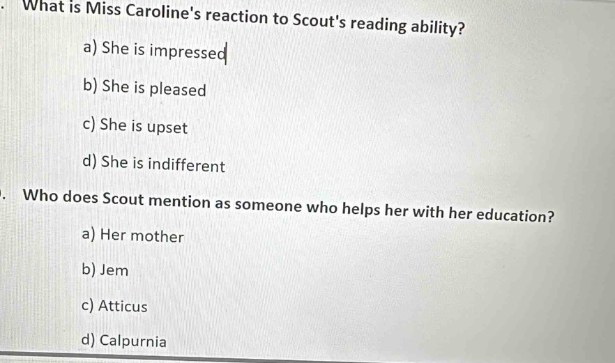 What is Miss Caroline's reaction to Scout's reading ability?
a) She is impressed
b) She is pleased
c) She is upset
d) She is indifferent
. Who does Scout mention as someone who helps her with her education?
a) Her mother
b) Jem
c) Atticus
d) Calpurnia