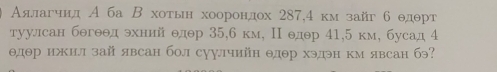 Аялагчнд А ба Β хотьн хоорондох 287,4 км зайг б θдθрт
туулсан бθгθθд эхннй θдθр 35, 6 км, Ι едθр 41, 5 км, бусад 4
θдθр ижил зай явсан бол суулчийн θдθр хэдэн км явсан бэ?