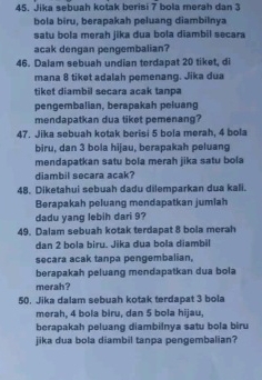 Jika sebuah kotak berisi 7 bola merah dan 3
bola biru, berapakah peluang diambilnya 
satu bola merah jika dua bola diambil secara 
acak dengan pengembalian? 
46. Dalam sebuah undian tordapat 20 tiket, di 
mana 8 tiket adalah pemenang. Jika dua 
tiket diambil secara acak tanpa 
pengembalian, berapakah peluang 
mendapatkan dua tiket pemenang? 
47. Jika sebuah kotak berisi 5 bola merah, 4 bola 
biru, dan 3 bola hijau, berapakah peluang 
mendapatkan satu bola merah jika satu bola 
diambil secara acak? 
48. Diketahui sebuah dadu dilemparkan dua kali. 
Berapakah peluang mendapatkan jumiah 
dadu yang lebih dari 9? 
49. Dalam sebuah kotak terdapat 8 bola merah 
dan 2 bola biru. Jika dua bola diambil 
secara acak tanpa pengembalian, 
berapakah peluang mendapatkan dua bola 
merah? 
50. Jika dalam sebuah kotak terdapat 3 bola 
merah, 4 bola biru, dan 5 bola hijau, 
berapakah peluang diambilnya satu bola biru 
jika dua bola diambil tanpa pengembalian?