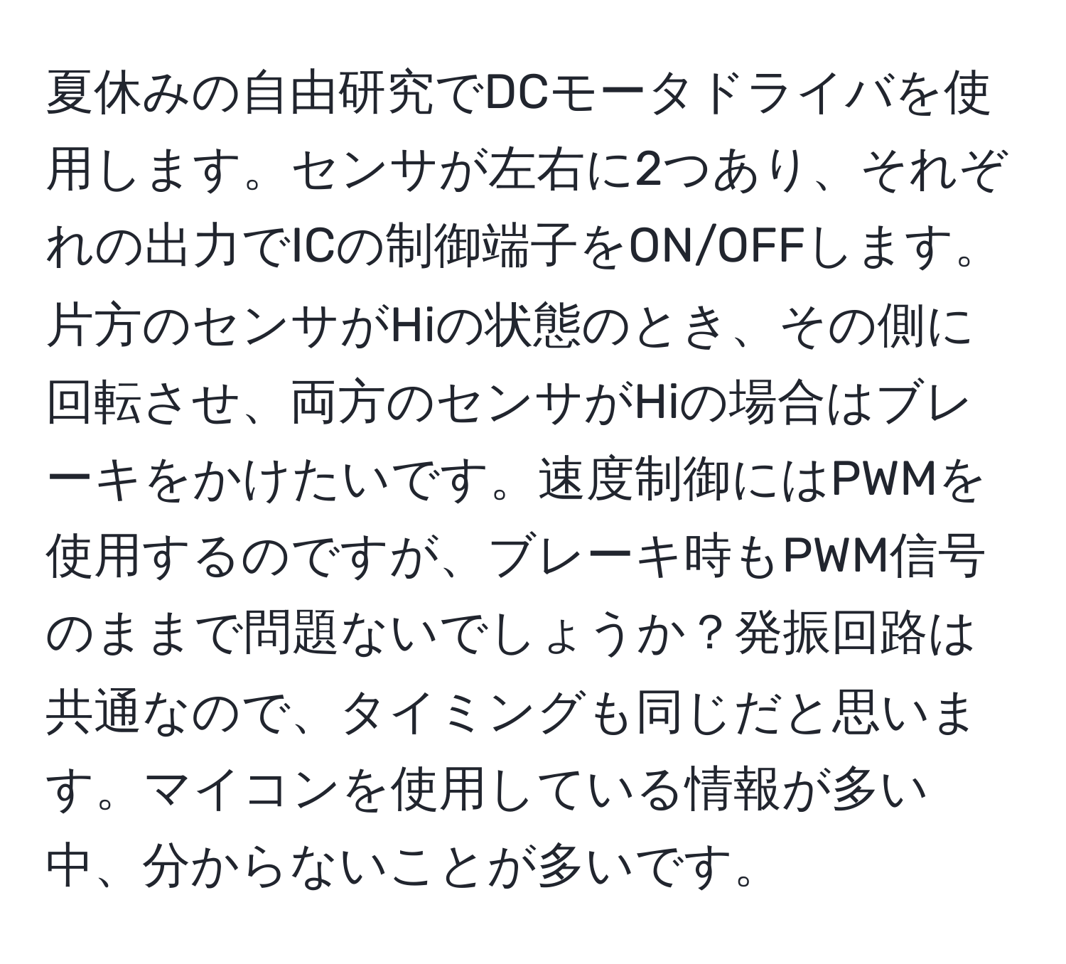 夏休みの自由研究でDCモータドライバを使用します。センサが左右に2つあり、それぞれの出力でICの制御端子をON/OFFします。片方のセンサがHiの状態のとき、その側に回転させ、両方のセンサがHiの場合はブレーキをかけたいです。速度制御にはPWMを使用するのですが、ブレーキ時もPWM信号のままで問題ないでしょうか？発振回路は共通なので、タイミングも同じだと思います。マイコンを使用している情報が多い中、分からないことが多いです。