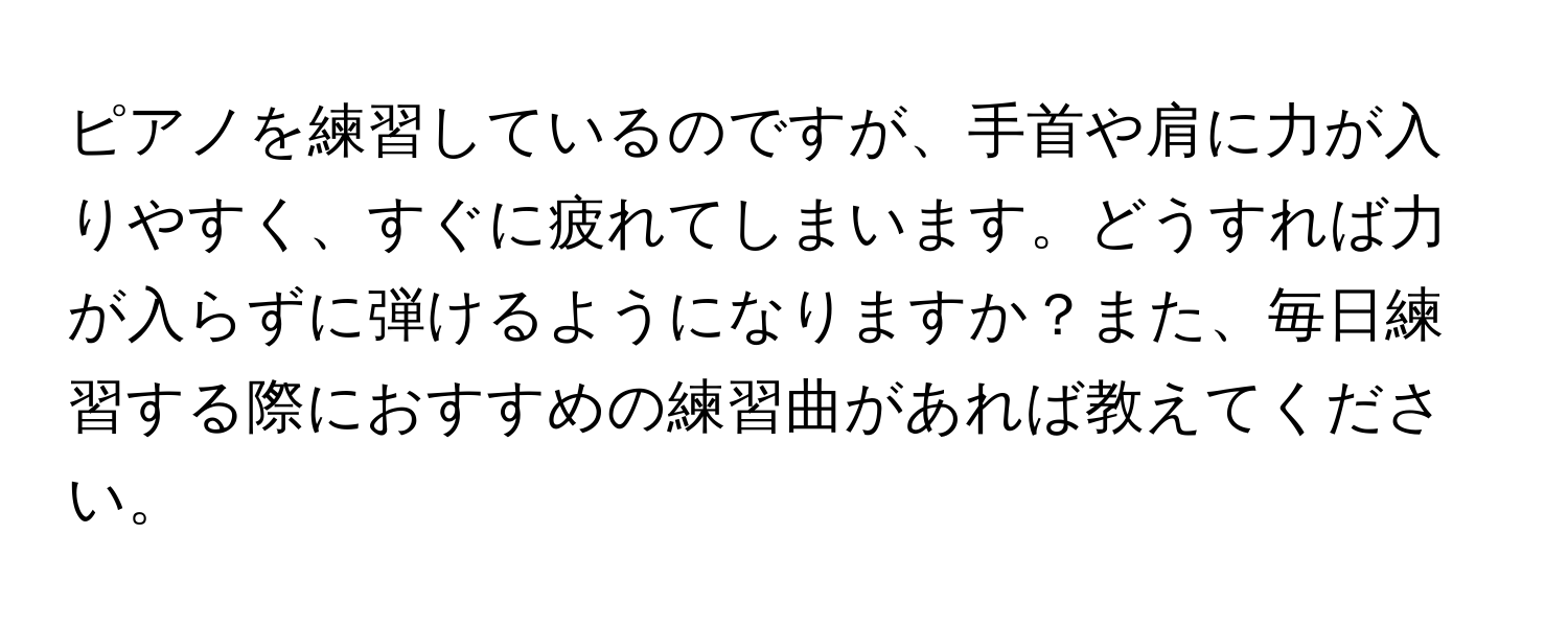 ピアノを練習しているのですが、手首や肩に力が入りやすく、すぐに疲れてしまいます。どうすれば力が入らずに弾けるようになりますか？また、毎日練習する際におすすめの練習曲があれば教えてください。