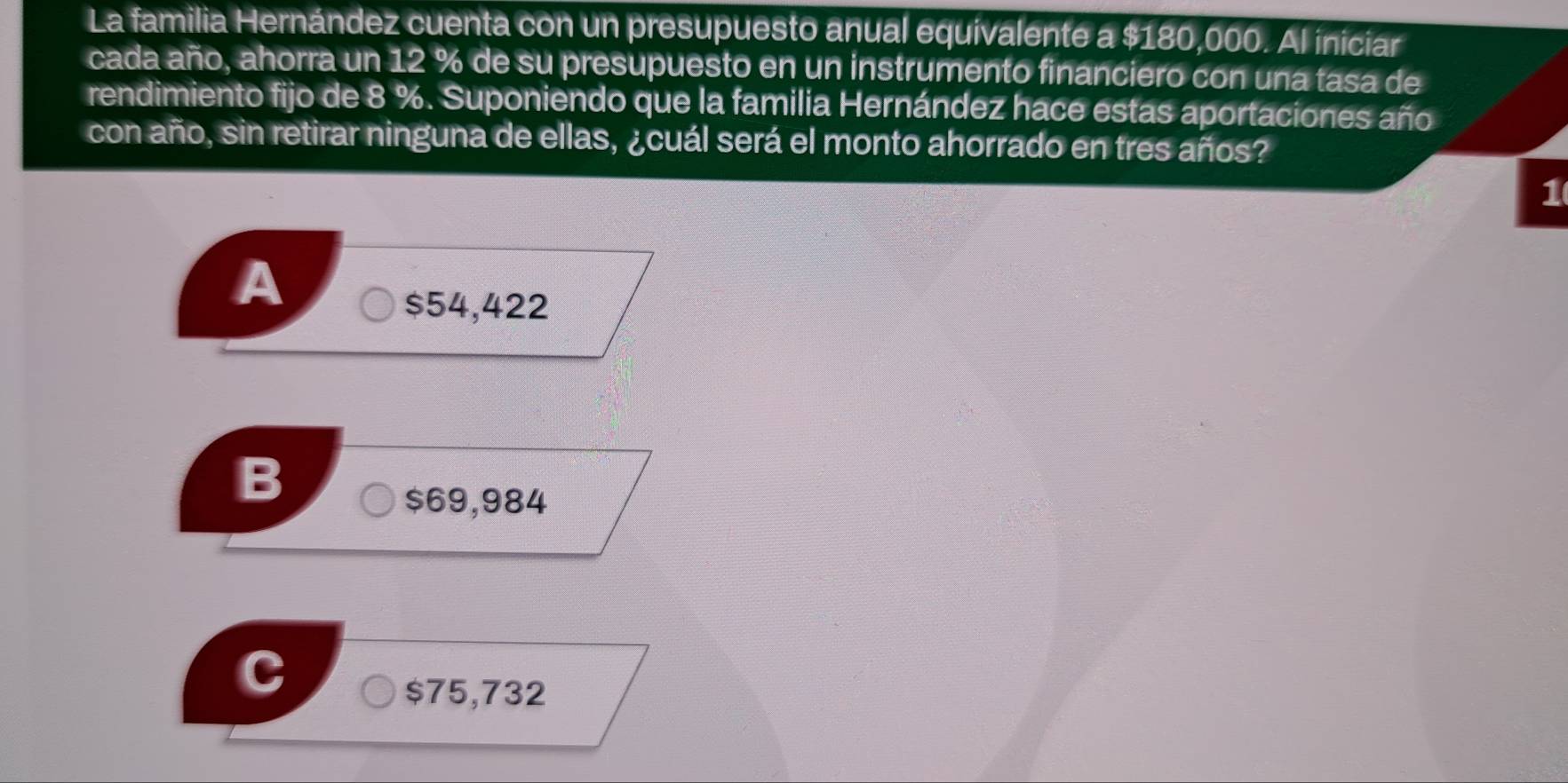 La familia Hernández cuenta con un presupuesto anual equivalente a $180,000. Al iniciar
cada año, ahorra un 12 % de su presupuesto en un instrumento financiero con una tasa de
rendimiento fijo de 8 %. Suponiendo que la familia Hernández hace estas aportaciones año
con año, sin retirar ninguna de ellas, ¿cuál será el monto ahorrado en tres años?
1
A
$54,422
B
$69,984
$75,732