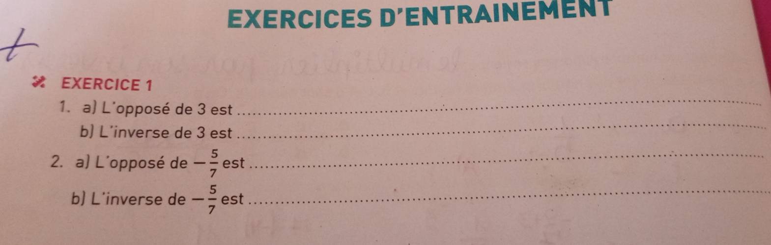 EXERCICES D'ENTRAINEMENT 
_ 
EXERCICE 1 
1. a) L'opposé de 3 est 
b) L’inverse de 3 est 
_ 
2. a) L'opposé de - 5/7  est_ 
b) L'inverse de - 5/7  est_