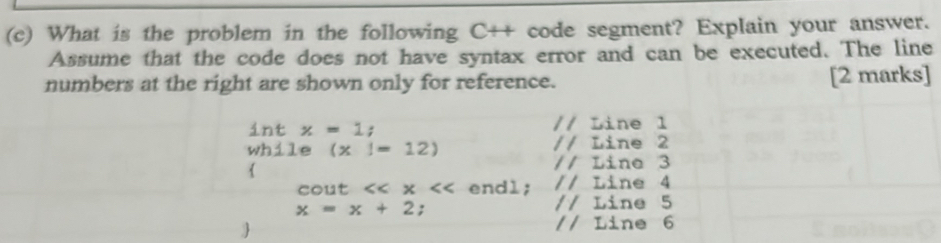 What is the problem in the following C++ code segment? Explain your answer. 
Assume that the code does not have syntax error and can be executed. The line 
numbers at the right are shown only for reference. [2 marks] 
int x=1; // Line 1
wh⊥ l ~ (x|=12) // Line 2
 
// Line 3
cout <<x endl; // Line 4
x=x+2; 
// Line 5
// Line 6