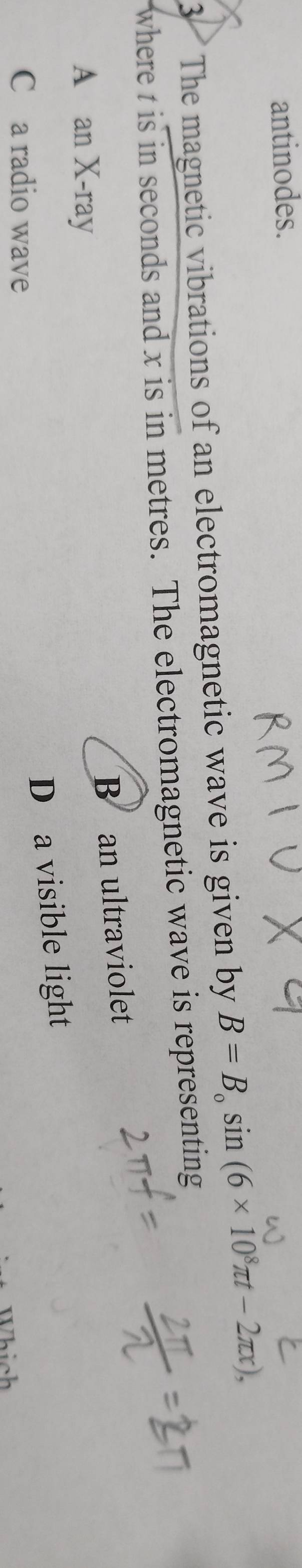 antinodes.
3 The magnetic vibrations of an electromagnetic wave is given by B=B_0sin (6* 10^8π t-2π x), 
where t is in seconds and x is in metres. The electromagnetic wave is representing
B an ultraviolet
A an X-ray
D a visible light
C a radio wave
hich
