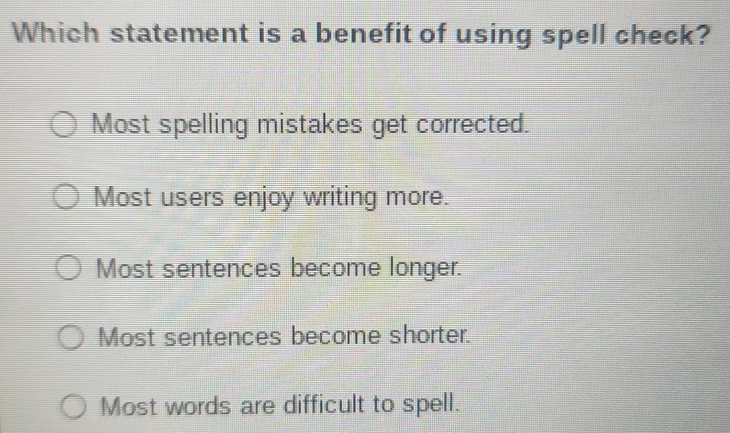 Which statement is a benefit of using spell check?
Most spelling mistakes get corrected.
Most users enjoy writing more.
Most sentences become longer.
Most sentences become shorter.
Most words are difficult to spell.