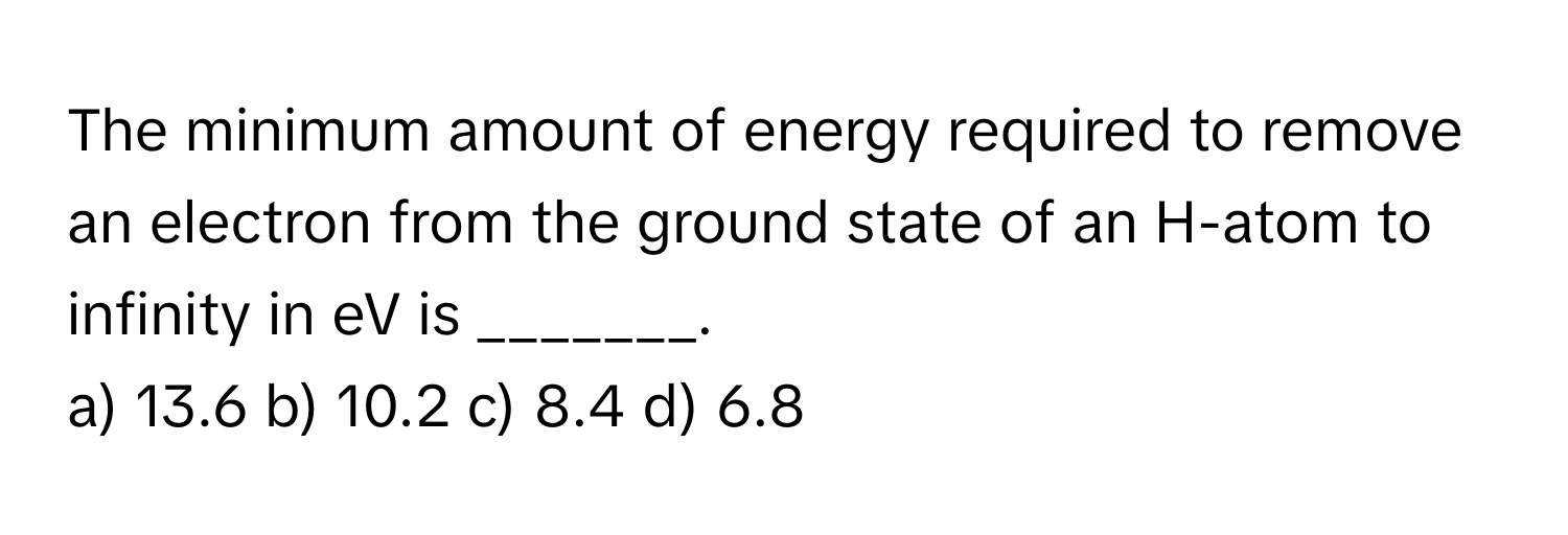 The minimum amount of energy required to remove an electron from the ground state of an H-atom to infinity in eV is _______.

a) 13.6 b) 10.2 c) 8.4 d) 6.8