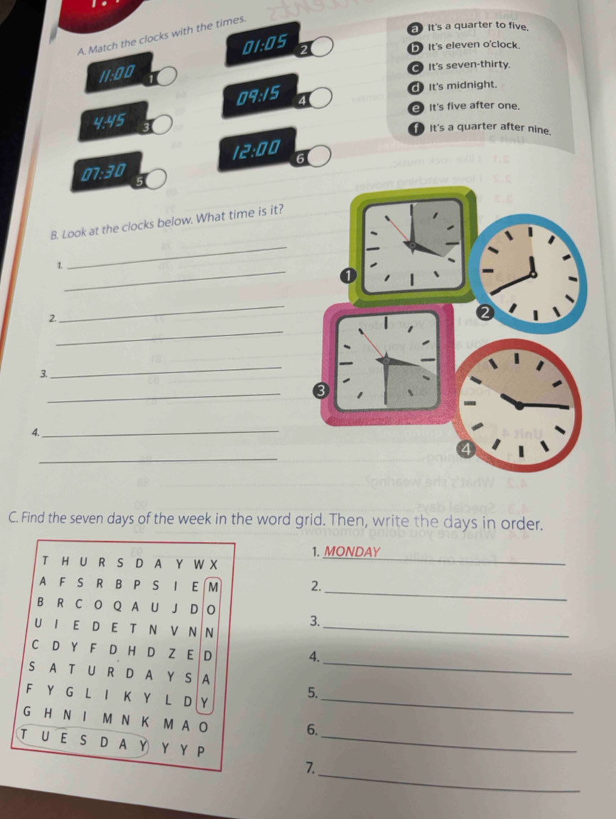 aIt's a quarter to five.
A. Match the clocks with the times.
(· n)^1
bIt's eleven o'clock.
11.00
It's seven-thirty.
d It's midnight.
17.15 4
It's five after one.
4.45 It's a quarter after nine.
/E:OU 6
17.30
B. Look at the clocks below. What time is it?
_
1.
_
_
_
2.
_
3.
_
_
4.
_
C. Find the seven days of the week in the word grid. Then, write the days in order.
_
1. MONDAY
_
2.
3.
_
4.
_
5.
_
6.
_
_
7.