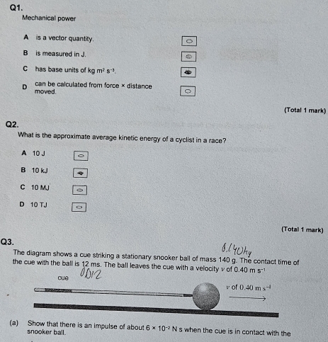 Mechanical power
A is a vector quantity.
B is measured in J.
C has base units of kgm^2s^(-3). 
can be calculated from force × distance
D moved.
(Total 1 mark)
Q2.
What is the approximate average kinetic energy of a cyclist in a race?
A 10 J
B 10 kJ
C 10 MJ
D 10 TJ
(Total 1 mark)
Q3.
The diagram shows a cue striking a stationary snooker ball of mass 140 g. The contact time of
the cue with the ball is 12 ms. The ball leaves the cue with a velocity v of 0.40ms^-
cuē vc 0.40ms^(-1)
(a) Show that there is an impulse of about 6* 10^(-2)N s when the cue is in contact with the
snooker ball.