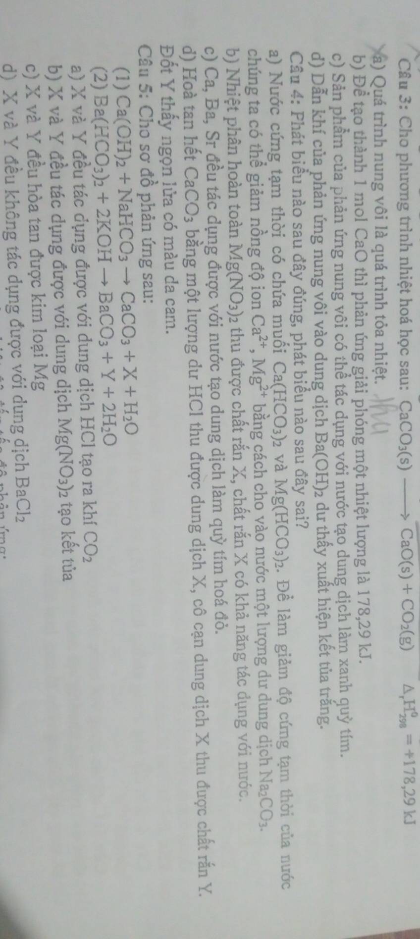 Cầu 3: Cho phương trình nhiệt hoá học sau: CaCO_3(s) to CaO(s)+CO_2(g) A H_(298)^0=+178,29kJ
a) Quá trình nung vôi là quá trình tỏa nhiệt.
b) Để tạo thành 1 mol CaO thì phản ứng giải phóng một nhiệt lượng là 178,29 kJ.
c) Sản phẩm của phản ứng nung vôi có thể tác dụng với nước tạo dung dịch làm xanh quỳ tím.
d) Dẫn khí của phản ứng nung vôi vào dung dịch Ba(OH)_2 2 du thấy xuất hiện kết tủa trắng.
Câu 4: Phát biểu nào sau đây đúng, phát biểu nào sau đây sai?
a) Nước cứng tạm thời có chứa muối Ca(HCO_3)_2 và Mg(HCO_3)_2 1. Để làm giảm độ cứng tạm thời của nước
chúng ta có thể giảm nồng độ ion Ca^(2+),Mg^(2+) bằng cách cho vào nước một lượng dư dung dịch Na_2CO_3.
b) Nhiệt phân hoàn toàn Mg(NO_3) 02 thu được chất rắn X, chất rắn X có khả năng tác dụng với nước.
c) Ca,Ba, Sr đều tác dụng được với nước tạo dung dịch làm quỳ tím hoá đỏ.
d) Hoà tan hết CaCO_3 bằng một lượng du HCI thu được dung dịch X, cô cạn dung dịch X thu được chất rắn Y.
Đốt Y thấy ngọn lửa có màu da cam.
Câu 5: Cho sơ đồ phản ứng sau:
(1) Ca(OH)_2+NaHCO_3to CaCO_3+X+H_2O
(2) Ba(HCO_3)_2+2KOHto BaCO_3+Y+2H_2O
a) X và Y đều tác dụng được với dung dịch HCl tạo ra khí CO_2
b) X và Y đều tác dụng được với dung dịch Mg(NO_3) 2 tạo kết tủa
c) X và Y đều hòa tan được kim loại Mg
d) X và Y đều không tác dụng được với dụng dịch BaCl_2