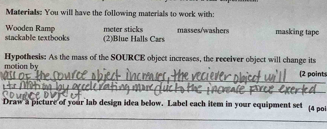 Materials: You will have the following materials to work with: 
Wooden Ramp meter sticks masses/washers masking tape 
stackable textbooks (2)Blue Halls Cars 
Hypothesis: As the mass of the SOURCE object increases, the receiver object will change its 
motion by 
_ 
(2 points 
_ 
Draw a picture of your lab design idea below. Label each item in your equipment set (4 poi 
_ 
_