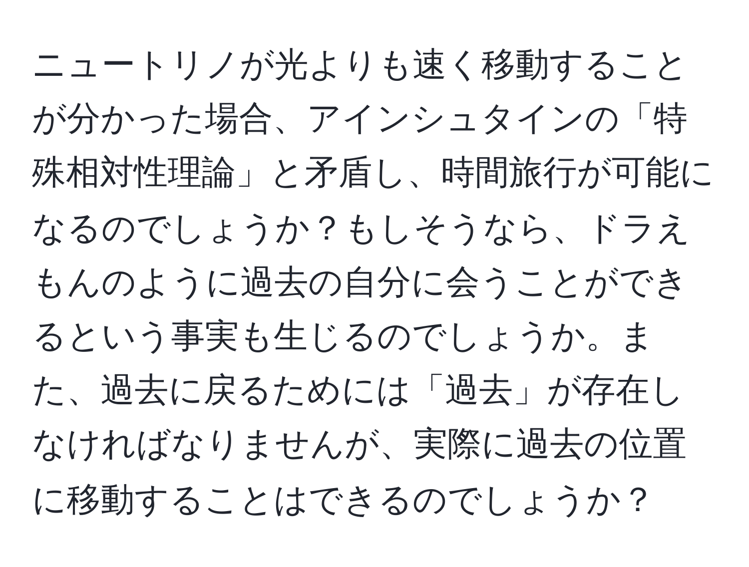 ニュートリノが光よりも速く移動することが分かった場合、アインシュタインの「特殊相対性理論」と矛盾し、時間旅行が可能になるのでしょうか？もしそうなら、ドラえもんのように過去の自分に会うことができるという事実も生じるのでしょうか。また、過去に戻るためには「過去」が存在しなければなりませんが、実際に過去の位置に移動することはできるのでしょうか？