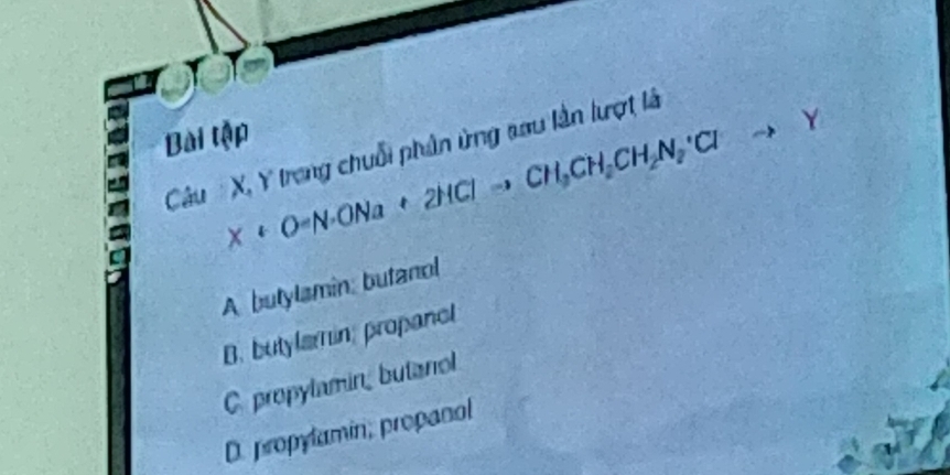 Bài tập
X+O=N· ONa+2HClto CH_3CH_2CH_2N_2· Clto Y
Câu X, Y trong chuỗi phân ứng sau lần lượt là
A butylamin: butanol
B. butylamin, propanol
C. propylamin, butanol
D. propylamin, propanal