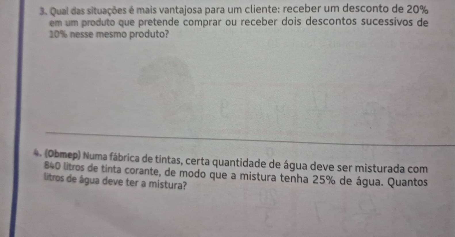 Qual das situações é mais vantajosa para um cliente: receber um desconto de 20%
em um produto que pretende comprar ou receber dois descontos sucessivos de
10% nesse mesmo produto? 
4. (Obmep) Numa fábrica de tintas, certa quantidade de água deve ser misturada com
840 litros de tinta corante, de modo que a mistura tenha 25% de água. Quantos 
litros de água deve ter a mistura?