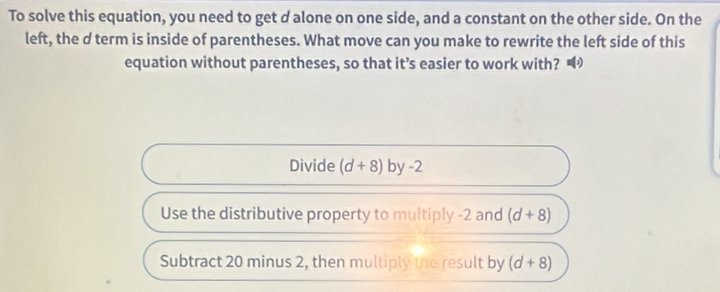 To solve this equation, you need to get d alone on one side, and a constant on the other side. On the
left, the d term is inside of parentheses. What move can you make to rewrite the left side of this
equation without parentheses, so that it’s easier to work with? •
Divide (d+8) by-2
Use the distributive property to multiply -2 and (d+8)
Subtract 20 minus 2, then multiply the result by (d+8)