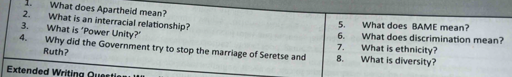 What does Apartheid mean? 
2. What is an interracial relationship? 
5. What does BAME mean? 
3. What is ‘Power Unity?’ 6. What does discrimination mean? 
7. What is ethnicity? 
4. Why did the Government try to stop the marriage of Seretse and 8. What is diversity? 
Ruth? 
Extended Writing Questi