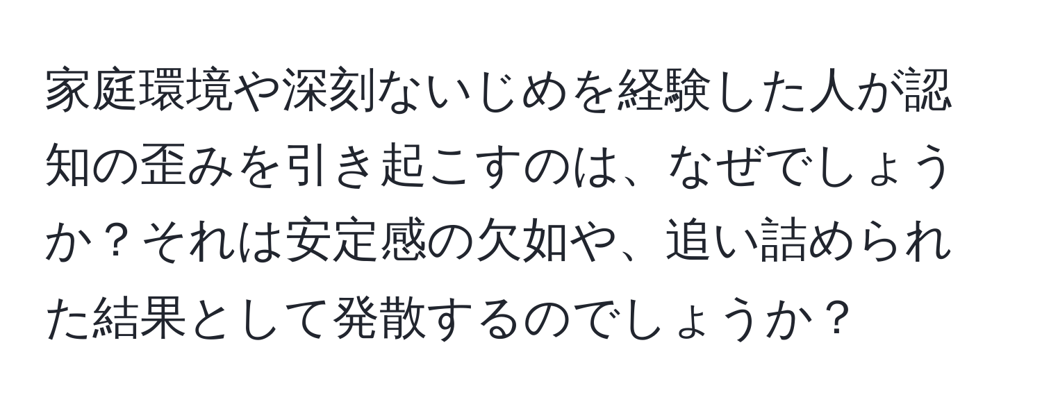 家庭環境や深刻ないじめを経験した人が認知の歪みを引き起こすのは、なぜでしょうか？それは安定感の欠如や、追い詰められた結果として発散するのでしょうか？