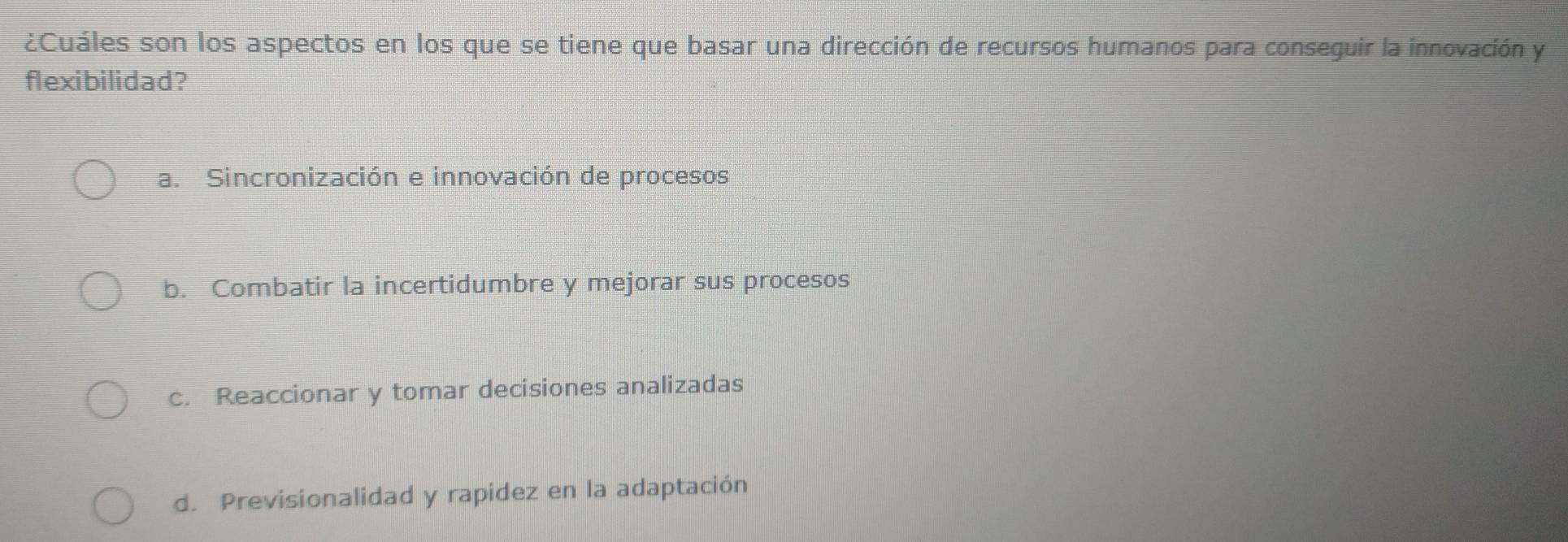 ¿Cuáles son los aspectos en los que se tiene que basar una dirección de recursos humanos para conseguir la innovación y
flexibilidad?
a. Sincronización e innovación de procesos
b. Combatir la incertidumbre y mejorar sus procesos
c. Reaccionar y tomar decisiones analizadas
d. Previsionalidad y rapidez en la adaptación