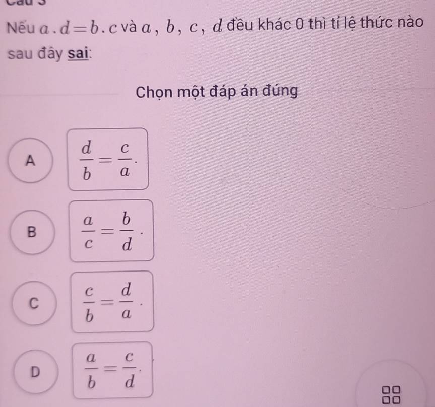 Nếu a. d=b c và a , b , c , d đều khác 0 thì tỉ lệ thức nào
sau đây sai:
Chọn một đáp án đúng
A  d/b = c/a .
B  a/c = b/d .
C  c/b = d/a .
D  a/b = c/d .