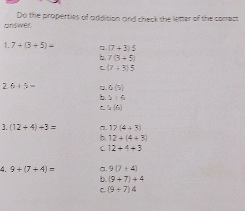 Do the properties of addition and check the letter of the correct
answer.
1. 7+(3+5)= a. (7+3)5
b. 7(3+5)
C (7+3)5
2.6+5=
a. 6(5)
b. 5+6
C 5(6)
3. (12+4)+3= a. 12(4+3)
b. 12+(4+3)
C. 12+4+3
4. 9+(7+4)= a. 9(7+4)
b. (9+7)+4
C. (9+7)4