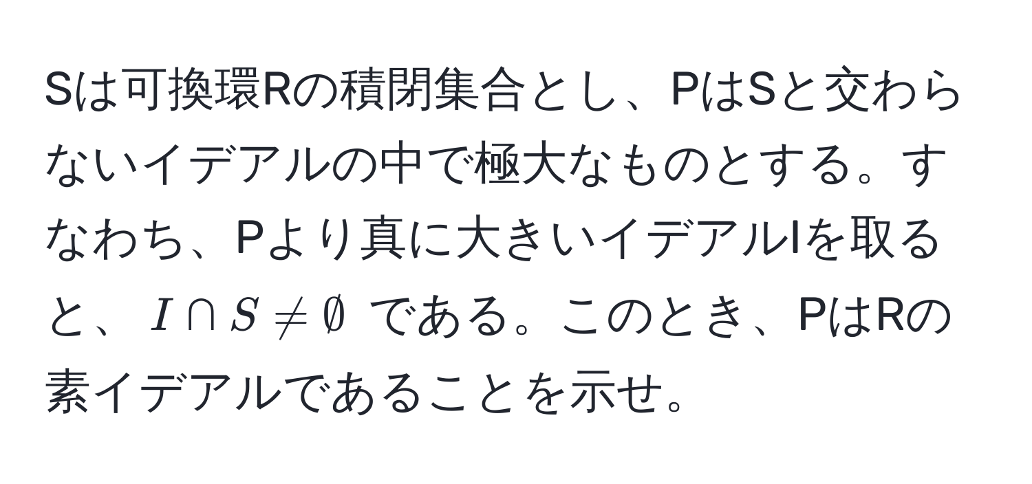 Sは可換環Rの積閉集合とし、PはSと交わらないイデアルの中で極大なものとする。すなわち、Pより真に大きいイデアルIを取ると、$I ∩ S != ∅$ である。このとき、PはRの素イデアルであることを示せ。