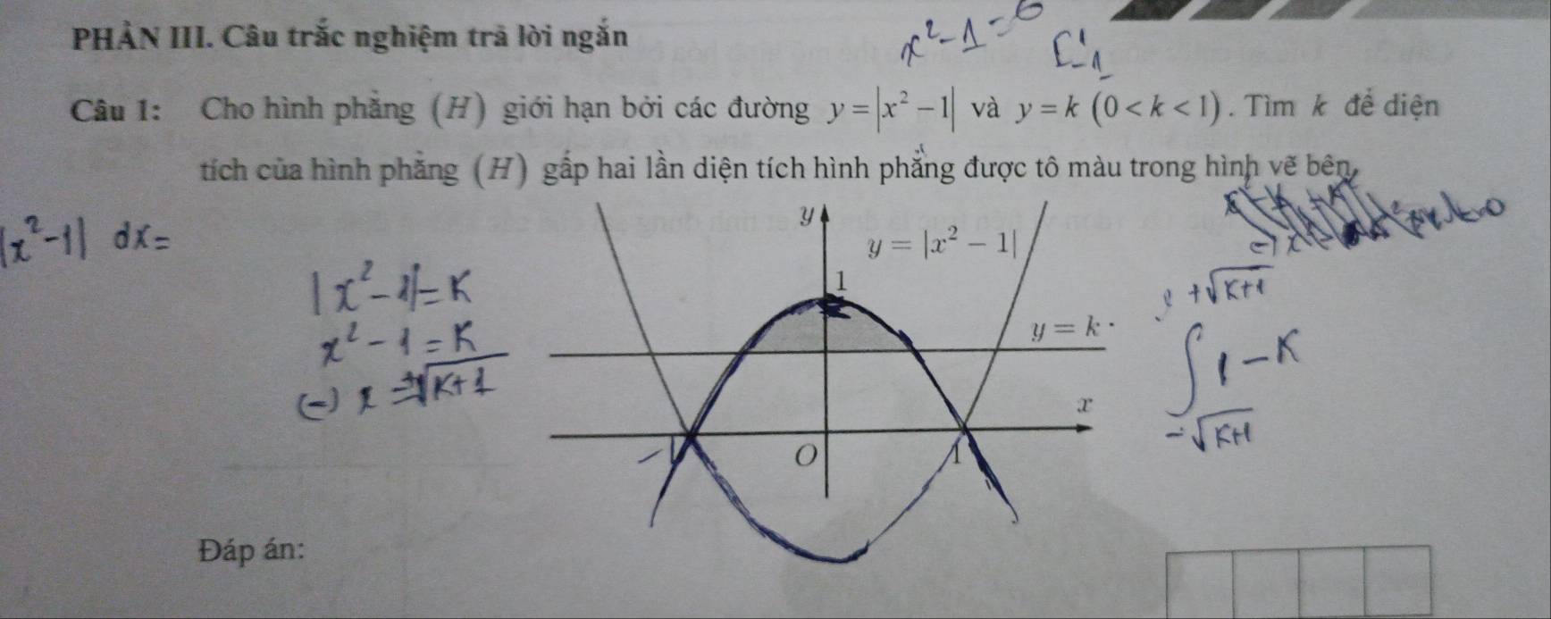 PHẢN III. Câu trắc nghiệm trã lời ngắn
Câu 1: Cho hình phẳng (H) giới hạn bởi các đường y=|x^2-1| và y=k(0 . Tìm k để diện
tích của hình phẳng (H) gấp hai lần diện tích hình phẳng được tô màu trong hình vẽ bên,
Đáp án: