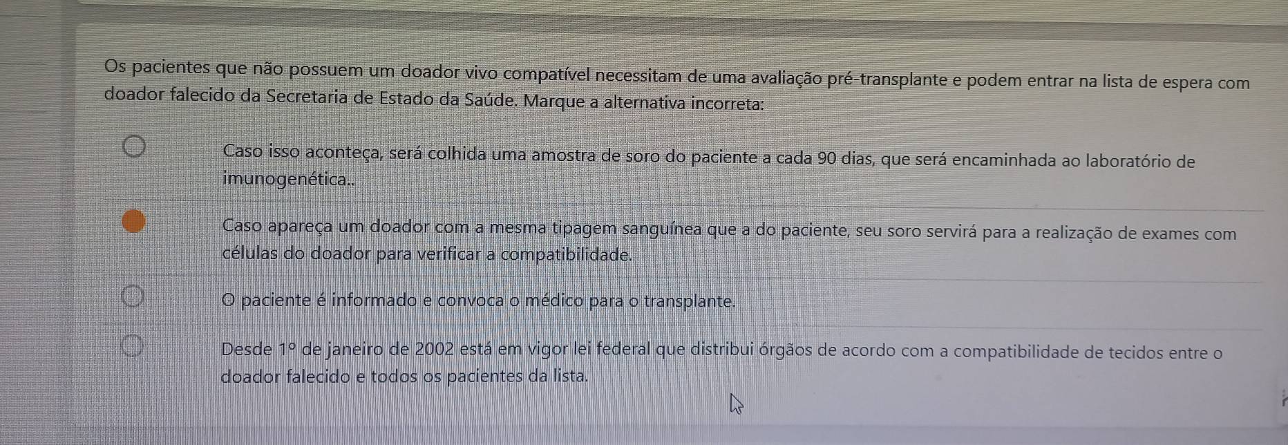 Os pacientes que não possuem um doador vivo compatível necessitam de uma avaliação pré-transplante e podem entrar na lista de espera com
doador falecido da Secretaria de Estado da Saúde. Marque a alternativa incorreta:
Caso isso aconteça, será colhida uma amostra de soro do paciente a cada 90 dias, que será encaminhada ao laboratório de
imuno ge nética..
Caso apareça um doador com a mesma tipagem sanguínea que a do paciente, seu soro servirá para a realização de exames com
células do doador para verificar a compatibilidade.
O paciente é informado e convoca o médico para o transplante
Desde 1° de janeiro de 2002 está em vigor lei federal que distribui órgãos de acordo com a compatibilidade de tecidos entre o
doador falecido e todos os pacientes da lista.