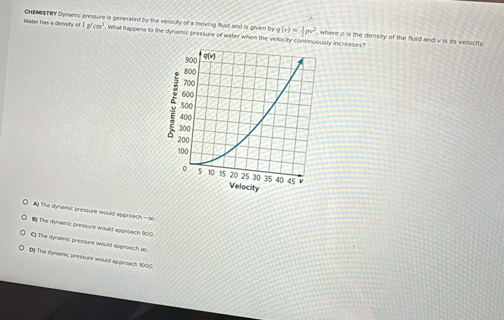 CHEMISTRY Dynamic pressure is generated by the velocity of a moving fluid and is given by q(v)= 1/2 pv^2 , where p is the density of the fluid and v is its velocity.
Water has a density of 1g/cm^3. What happens to the dynamic pressure of water when the velocity continuously increases?
A) The dynamic pressure would approach —∞,
B) The dynamic pressure would approach 900
C) The dynamic pressure would approach ∞.
D) The dynamic pressure would approach 1000.