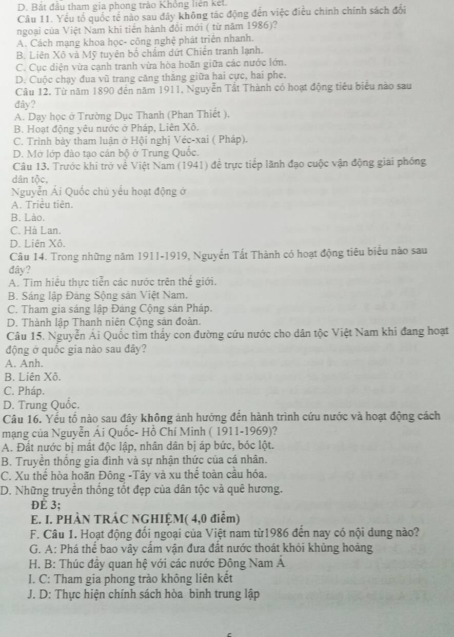 D. Bắt đầu tham gia phong trào Không liên kết.
Câu 11. Yếu tố quốc tế nào sau đây không tác động đến việc điều chính chính sách đối
ngoại của Việt Nam khi tiến hành đổi mới ( từ năm 1986)?
A. Cách mạng khoa học- công nghệ phát triển nhanh.
B. Liên Xô và Mỹ tuyên bố chẩm dứt Chiến tranh lạnh.
C. Cục diện vừa cạnh tranh vừa hòa hoãn giữa các nước lớn.
D. Cuộc chạy đua vũ trang căng thăng giữa hai cực, hai phe.
Câu 12. Từ năm 1890 đến năm 1911, Nguyễn Tất Thành có hoạt động tiêu biểu nào sau
đây?
A. Dạy học ở Trường Dục Thanh (Phan Thiết ).
B. Hoạt động yêu nước ở Pháp, Liên Xô.
C. Trình bày tham luận ở Hội nghị Véc-xai ( Pháp).
D. Mở lớp đào tạo cán bộ ở Trung Quốc.
Câu 13. Trước khi trở về Việt Nam (1941) để trực tiếp lãnh đạo cuộc vận động giải phóng
dân tộc,
Nguyễn Ái Quốc chủ yếu hoạt động ở
A. Triều tiên.
B. Lào.
C. Hà Lan.
D. Liên Xô.
Câu 14. Trong những năm 1911-1919, Nguyễn Tất Thành có hoạt động tiêu biểu nào sau
đây?
A. Tìm hiểu thực tiễn các nước trên thế giới.
B. Sáng lập Đảng Sộng sản Việt Nam.
C. Tham gia sáng lập Đảng Cộng sản Pháp.
D. Thành lập Thanh niên Cộng sản đoàn.
Câu 15. Nguyễn Ái Quốc tìm thấy con đường cứu nước cho dân tộc Việt Nam khi đang hoạt
động ở quốc gia nào sau đây?
A. Anh.
B. Liên Xô.
C. Pháp.
D. Trung Quốc.
Câu 16. Yếu tố nào sau đây không ảnh hưởng đến hành trình cứu nước và hoạt động cách
mạng của Nguyễn Ái Quốc- Hồ Chí Minh ( 1911-1969)?
A. Đất nước bị mất độc lập, nhân dân bị áp bức, bóc lột.
B. Truyền thống gia đình và sự nhận thức của cá nhân.
C. Xu thế hòa hoãn Đông -Tây và xu thế toàn cầu hóa.
D. Những truyền thống tốt đẹp của dân tộc và quê hương.
Đè 3;
E. I. PHÀN TRÁC NGHIỆM( 4,0 điểm)
F. Câu 1. Hoạt động đối ngoại của Việt nam từ1986 đến nay có nội dung nào?
G. A: Phá thế bao vây cấm vận đưa đất nước thoát khỏi khủng hoàng
H. B: Thúc đầy quan hệ với các nước Đông Nam Á
I. C: Tham gia phong trào không liên kết
J. D: Thực hiện chính sách hòa bình trung lập