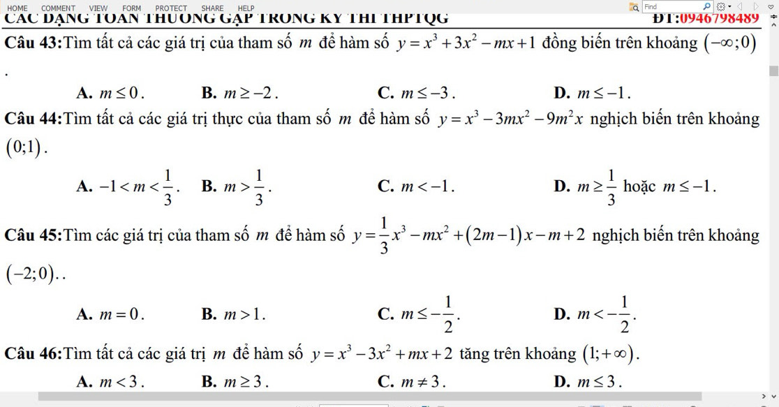 HOME COMMENT VIEW FORM PROTECT SHARE HELP Find
Các Đạng TOan thưởng gạp trong Kỵ thi thPtụg ĐT:0946798489
Câu 43:Tìm tất cả các giá trị của tham số m để hàm số y=x^3+3x^2-mx+1 đồng biến trên khoảng (-∈fty ;0)
A. m≤ 0. B. m≥ -2. C. m≤ -3. D. m≤ -1. 
Câu 44:Tìm tất cả các giá trị thực của tham số m để hàm số y=x^3-3mx^2-9m^2x nghịch biến trên khoảng
(0;1).
C. m . D.
A. -1 . B. m> 1/3 . m≥  1/3  hoặc m≤ -1. 
Câu 45:Tìm các giá trị của tham số m để hàm số y= 1/3 x^3-mx^2+(2m-1)x-m+2 nghịch biến trên khoảng
(-2;0)..
A. m=0. B. m>1. C. m≤ - 1/2 . D. m<- 1/2 . 
Câu 46:Tìm tất cả các giá trị m đề hàm số y=x^3-3x^2+mx+2 tăng trên khoảng (1;+∈fty ).
A. m<3</tex>. B. m≥ 3. C. m!= 3. D. m≤ 3.