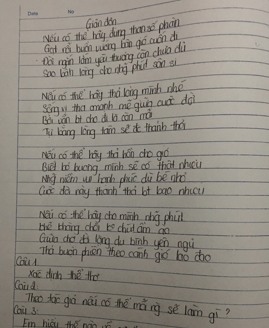 Gian dàn 
Neu co the hag dung than so phan 
Gat rǎi buán wièng hān gió cuán di 
Doi rgin làm yōu thuōng cōn chua dù 
sao ban long cho nng phat sán si 
Nei cǒ the `hag thà long minh nhe 
song v tha amanh mè giuig cuàc doi 
Bài ván bt cho di lō cón mái 
Ti bàng lōng tan sè to thanh thó 
Nei có the `háy thá hán cho gió 
Biet bó buong minh se có that nhcei 
Nhg nién un hanh phcc di be nhó 
Guoc dà nay thanh thà bt bao nhicu 
Nei co the hay cho minh nhg phat 
the thāng chéi to chii am ao 
Guio cho dà lōng du bīnh yén ngù 
Tha buon phien theo canh gió lao do 
Cau 
Xao dinn thè tho 
Caud: 
Theo tac già néi có thè mǎng sè lain gí? 
Cai 3: 
Em hièu thé nào