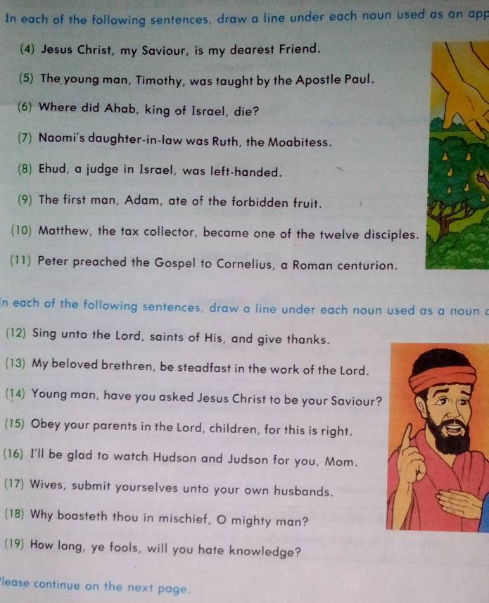 In each of the following sentences, draw a line under each noun used as an app 
(4) Jesus Christ, my Saviour, is my dearest Friend. 
(5) The young man, Timothy, was taught by the Apostle Paul. 
(6) Where did Ahab, king of Israel, die? 
(7) Naomi's daughter-in-law was Ruth, the Moabitess. 
(8) Ehud, a judge in Israel, was left-handed. 
(9) The first man, Adam, ate of the forbidden fruit. 
(10) Matthew, the tax collector, became one of the twelve disciples. 
(11) Peter preached the Gospel to Cornelius, a Roman centurion. 
in each of the following sentences, draw a line under each noun used as a noun a 
(12) Sing unto the Lord, saints of His, and give thanks. 
(13) My beloved brethren, be steadfast in the work of the Lord. 
(14) Young man, have you asked Jesus Christ to be your Saviour? 
(15) Obey your parents in the Lord, children, for this is right. 
(16) I'll be glad to watch Hudson and Judson for you, Mom. 
(17) Wives, submit yourselves unto your own husbands. 
(18) Why boasteth thou in mischief, O mighty man? 
(19) How long, ye fools, will you hate knowledge? 
lease continue on the next page.