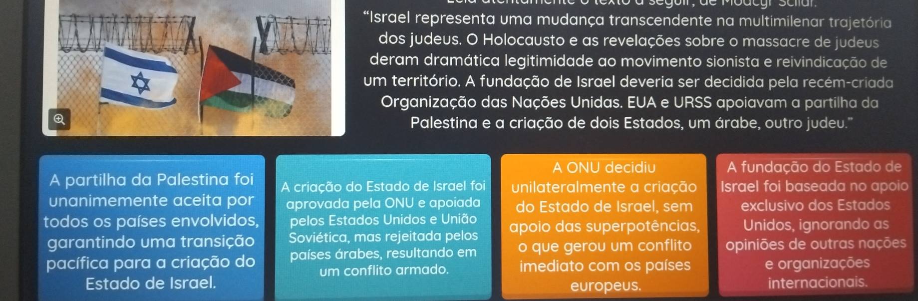 ào à segoil, de Modcgr Sclar 
*Israel representa uma mudança transcendente na multimilenar trajetória 
dos judeus. O Holocausto e as revelações sobre o massacre de judeus 
deram dramática legitimidade ao movimento sionista e reivindicação de 
um território. A fundação de Israel deveria ser decidida pela recém-criada 
Organização das Nações Unidas. EUA e URSS apoiavam a partilha da 
Palestina e a criação de dois Estados, um árabe, outro judeu.'' 
A ONU decidiu A fundação do Estado de 
A partilha da Palestina foi A criação do Estado de Israel foi unilateralmente a criação Israel foi baseada no apoio 
unanimemente aceita por aprovada pela ONU e apoiada do Estado de Israel, sem exclusivo dos Estados 
todos os países envolvidos, pelos Estados Unidos e União apoio das superpotências, Unidos, ignorando as 
garantindo uma transição Soviética, mas rejeitada pelos 
pacífica para a criação do países árabes, resultando em o que gerou um conflito opiniões de outras nações 
um conflito armado. imediato com os países e organizações 
Estado de Israel. europeus. internacionais.