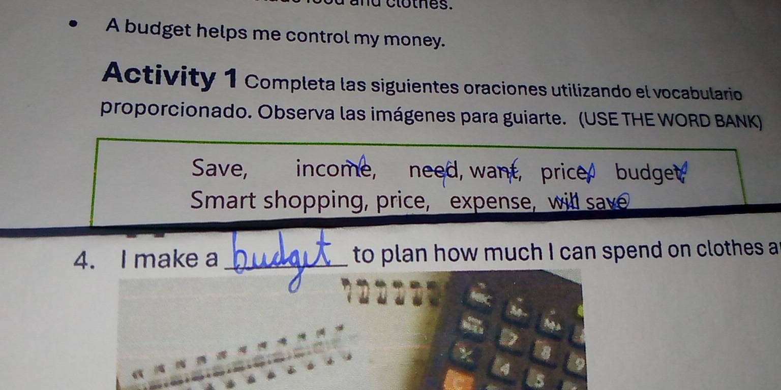 fu clotnes. 
A budget helps me control my money. 
Activity 1 Completa las siguientes oraciones utilizando el vocabulario 
proporcionado. Observa las imágenes para guiarte. (USE THE WORD BANK) 
Save, ,income, need, want, price budget 
Smart shopping, price, expense, will save 
4. I make a _ to plan how much I can spend on clothes at