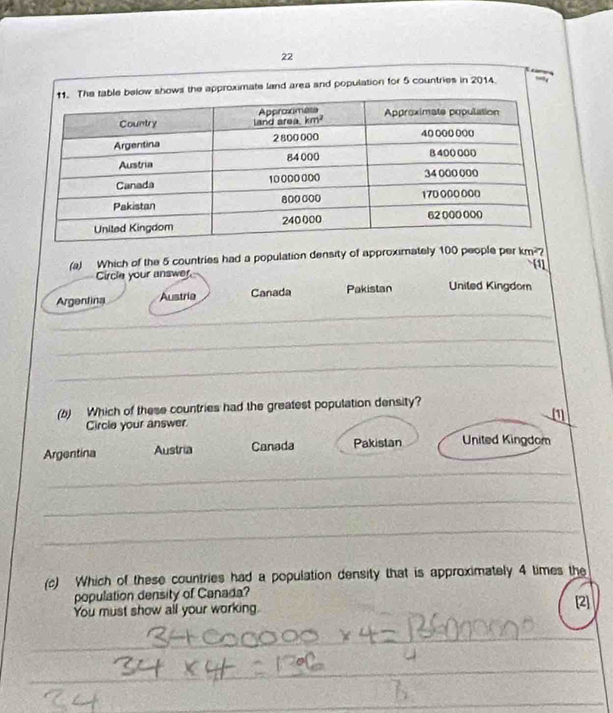 ows the approximate land area and population for 5 countries in 2014.
(a) Which of the 5 countries had a population density of approximately 100 people per km^2?
[1]
Circle your answer
_
Argentina Austria Canada Pakistan Uniled Kingdor
_
_
_
(b) Which of these countries had the greatest population density?
Circle your answer (1
Argentina Austria Canada Pakistan United Kingdom
_
_
_
_
(c) Which of these countries had a population density that is approximately 4 times the
population density of Canada?
You must show all your working. [2]
_
_
_
_