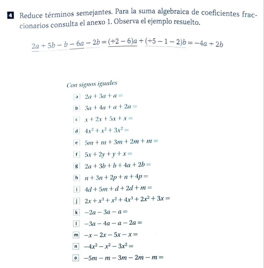 Reduce términos semejantes. Para la suma algebraica de coeficientes frac-
cionarios consulta el anexo 1. Observa el ejemplo resuelto.
2a+5b-b-6a-2b=_ (+2-6)a+_ (+5-1-2)b=-4a+2b
Con signos iguales
a 2a+3a+a=
b 3a+4a+a+2a=
C x+2x+5x+x=
d 4x^2+x^2+3x^2=
e 5m+m+3m+2m+m=
f 5x+2y+y+x=
B 2a+3b+b+4a+2b=
h n+3n+2p+n+4p=
i 4d+5m+d+2d+m=
j 2x+x^3+x^2+4x^3+2x^2+3x=
k -2a-3a-a=
-3a-4a-a-2a=
m -x-2x-5x-x=
n -4x^2-x^2-3x^2=
0 -5m-m-3m-2m-m=