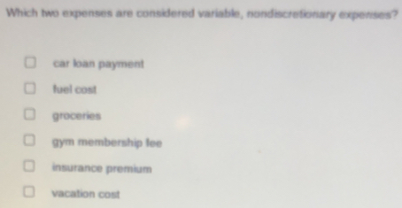 Which two expenses are considered variable, nondiscretionary expenses?
car loan payment
fuel cost
groceries
gym membership fee
insurance premium
vacation cost