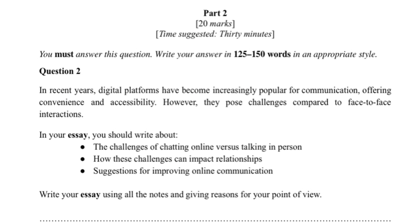 [Time suggested: Thirty minutes] 
You must answer this question. Write your answer in 125-150 words in an appropriate style. 
Question 2 
In recent years, digital platforms have become increasingly popular for communication, offering 
convenience and accessibility. However, they pose challenges compared to face-to-face 
interactions. 
In your essay, you should write about: 
The challenges of chatting online versus talking in person 
How these challenges can impact relationships 
Suggestions for improving online communication 
Write your essay using all the notes and giving reasons for your point of view. 
_