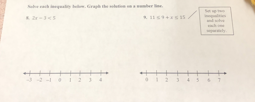 Solve each inequality below. Graph the solution on a number line. 
Set up two 
8. 2x-3<5</tex> 9. 11≤ 9+x≤ 15 inequalities 
and solve 
each one 
separately.