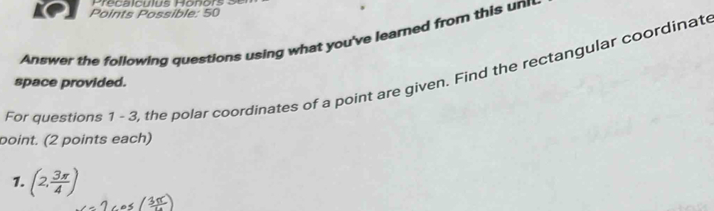 Frecaiculus Bonors 9s 
Points Possible: 50 
Answer the following questions using what you've learned from this un 
For questions 1 - 3, the polar coordinates of a point are given. Find the rectangular coordinat 
space provided. 
point. (2 points each) 
1. (2, 3π /4 )