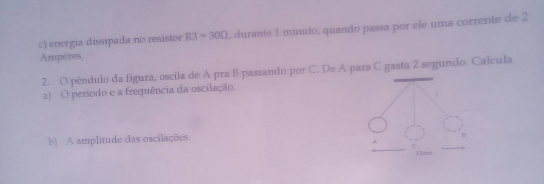 energia dissipada no resistor R3=30Omega , durante 1 minuto, quando passa por ele uma corrente de 2
Ampéres. 
2. O pêndulo da figura, oscila de A pra B passando por C. De A para C gasta 2 segundo. Calcula 
a) O periodo e a frequência da oscilação. 
b) A amplitude das oscilações.