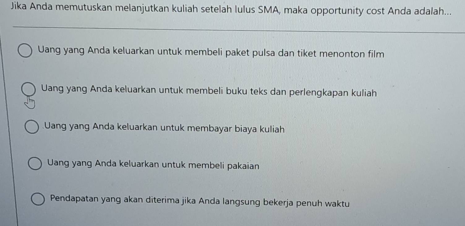 Jika Anda memutuskan melanjutkan kuliah setelah lulus SMA, maka opportunity cost Anda adalah...
Uang yang Anda keluarkan untuk membeli paket pulsa dan tiket menonton film
Uang yang Anda keluarkan untuk membeli buku teks dan perlengkapan kuliah
Uang yang Anda keluarkan untuk membayar biaya kuliah
Uang yang Anda keluarkan untuk membeli pakaian
Pendapatan yang akan diterima jika Anda langsung bekerja penuh waktu