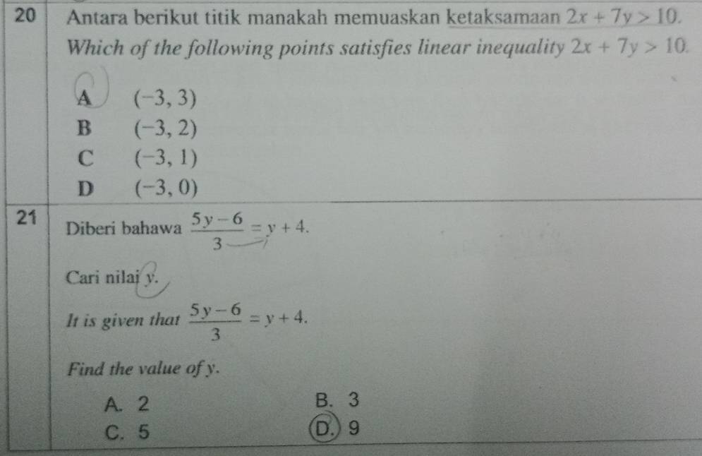 Antara berikut titik manakah memuaskan ketaksamaan 2x+7y>10. 
Which of the following points satisfies linear inequality 2x+7y>10.
A (-3,3)
B (-3,2)
C (-3,1)
D (-3,0)
21 Diberi bahawa  (5y-6)/3 =y+4. 
Cari nilaj y.
It is given that  (5y-6)/3 =y+4. 
Find the value of y.
A. 2 B. 3
C. 5 D. 9