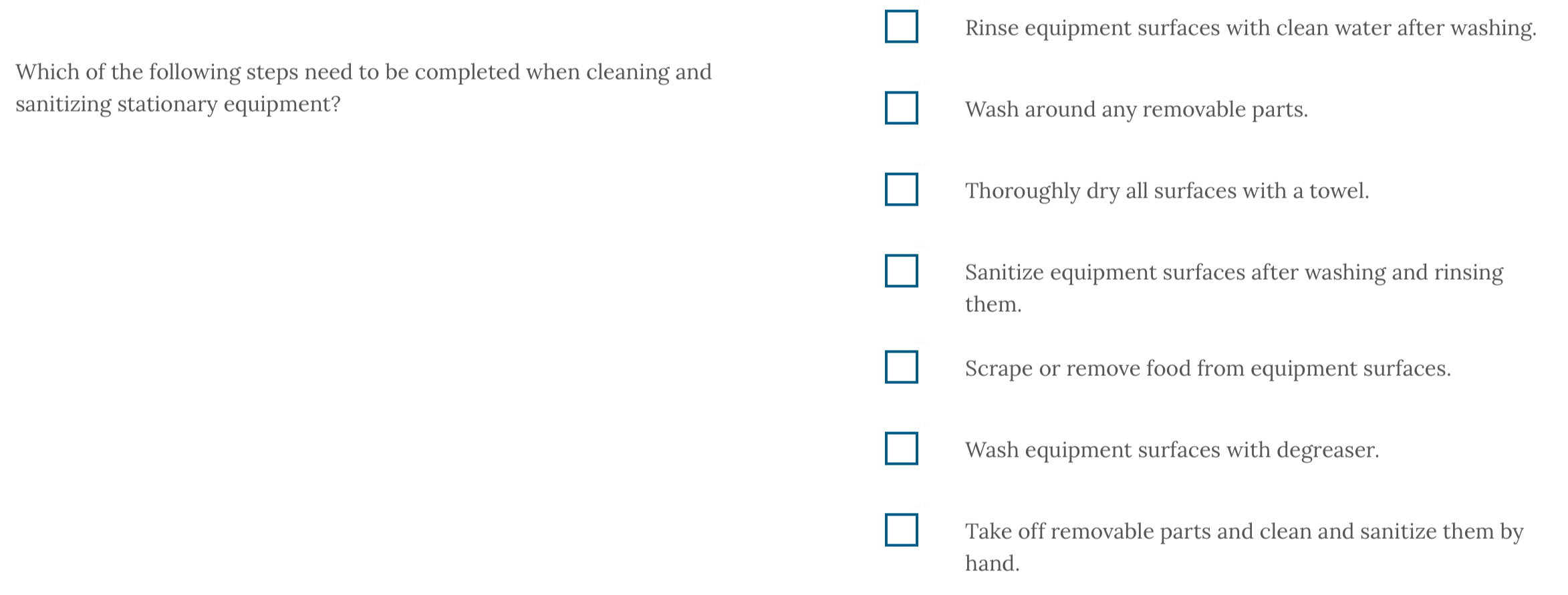 Rinse equipment surfaces with clean water after washing.
Which of the following steps need to be completed when cleaning and
sanitizing stationary equipment? Wash around any removable parts.
Thoroughly dry all surfaces with a towel.
Sanitize equipment surfaces after washing and rinsing
them.
Scrape or remove food from equipment surfaces.
Wash equipment surfaces with degreaser.
Take off removable parts and clean and sanitize them by
hand.