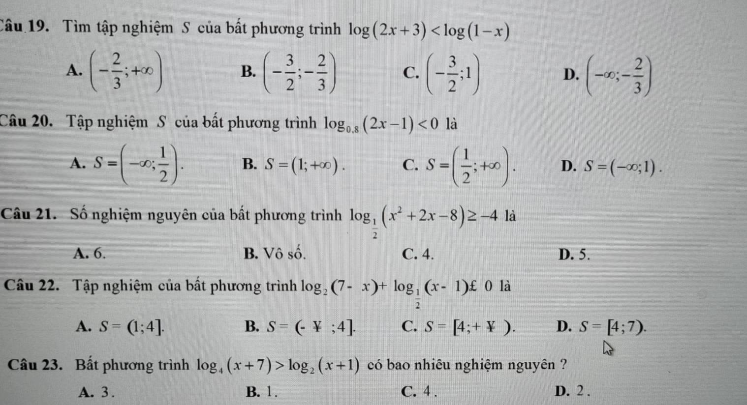 Tìm tập nghiệm S của bất phương trình log (2x+3)
A. (- 2/3 ;+∈fty ) (- 3/2 ;- 2/3 ) (- 3/2 ;1) (-∈fty ;- 2/3 )
B.
C.
D.
Câu 20. Tập nghiệm S của bất phương trình log _0.8(2x-1)<0</tex> là
B. S=(1;+∈fty ). C.
A. S=(-∈fty ; 1/2 ). S=( 1/2 ;+∈fty ). D. S=(-∈fty ;1). 
Câu 21. Số nghiệm nguyên của bất phương trình log _ 1/2 (x^2+2x-8)≥ -4 là
A. 6. B. Vô số. C. 4. D. 5.
Câu 22. Tập nghiệm của bất phương trình log _2(7-x)+log _ 1/2 (x-1)£ 0 là
A. S=(1;4]. B. S=(-4;4]. C. S=[4;+not ⊂ ). D. S=[4;7). 
Câu 23. Bất phương trình log _4(x+7)>log _2(x+1) có bao nhiêu nghiệm nguyên ?
A. 3. B. 1. C. 4. D. 2.